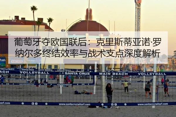 葡萄牙夺欧国联后：克里斯蒂亚诺·罗纳尔多终结效率与战术支点深度解析